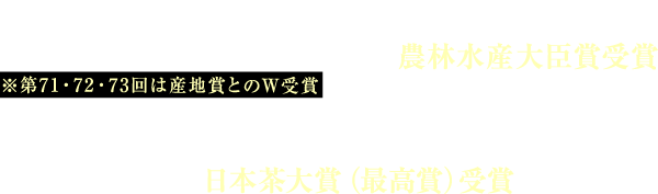 第71・72・73・74 回全国茶品評会 蒸し製玉緑茶部門「農林水産大臣賞」受賞 ※第71・72・73回は産地賞とのW受賞 2014・2017・2018年日本茶AWARD 日本茶大賞(最高賞)受賞